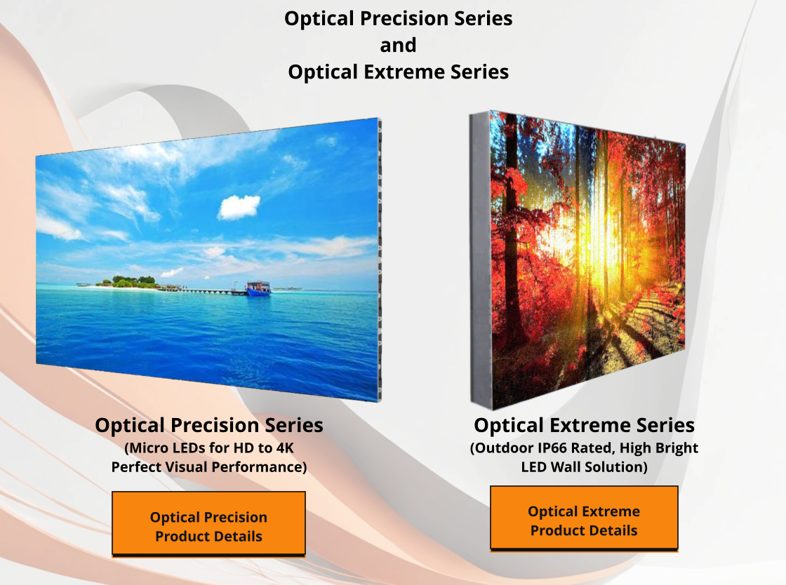 Optical Extreme Product Details Optical Extreme Series (Outdoor IP66 Rated, High Bright  LED Wall Solution) Optical Precision Series (Micro LEDs for HD to 4K Perfect Visual Performance) Optical Precision Product Details Optical Precision Series and Optical Extreme Series Optical Extreme Product Details Optical Precision Product Details